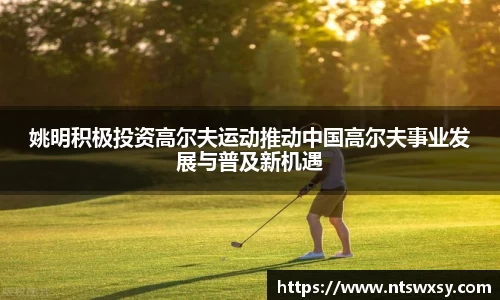 姚明积极投资高尔夫运动推动中国高尔夫事业发展与普及新机遇