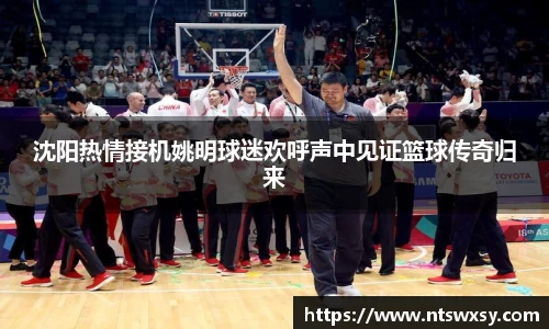 沈阳热情接机姚明球迷欢呼声中见证篮球传奇归来
